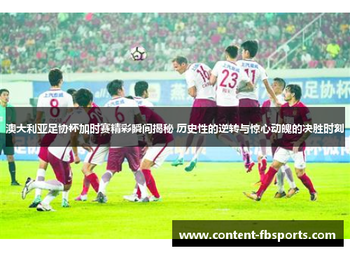 澳大利亚足协杯加时赛精彩瞬间揭秘 历史性的逆转与惊心动魄的决胜时刻