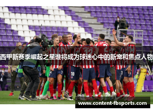 西甲新赛季崛起之星谁将成为球迷心中的新宠和焦点人物 西甲新赛季崛起之星谁将成为球迷心中的新宠和焦点人物